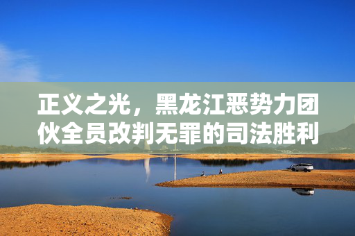 正义之光，黑龙江恶势力团伙全员改判无罪的司法胜利与反思