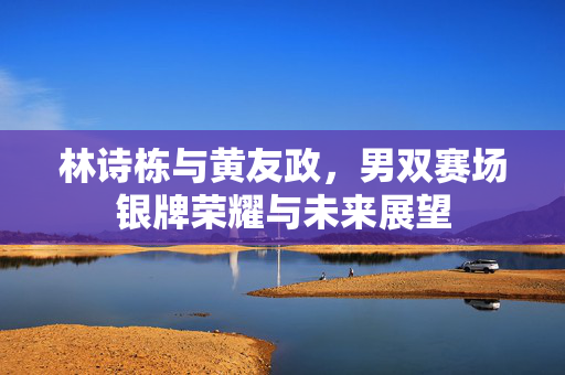 林诗栋与黄友政，男双赛场银牌荣耀与未来展望