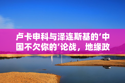 卢卡申科与泽连斯基的‘中国不欠你的’论战，地缘政治微妙平衡与大国关系隐忧