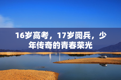 16岁高考，17岁阅兵，少年传奇的青春荣光