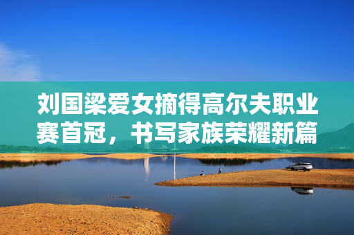 刘国梁爱女摘得高尔夫职业赛首冠，书写家族荣耀新篇章