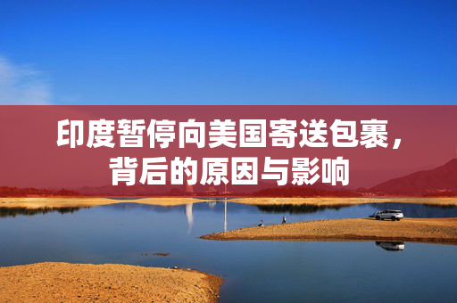 印度暂停向美国寄送包裹，背后的原因与影响