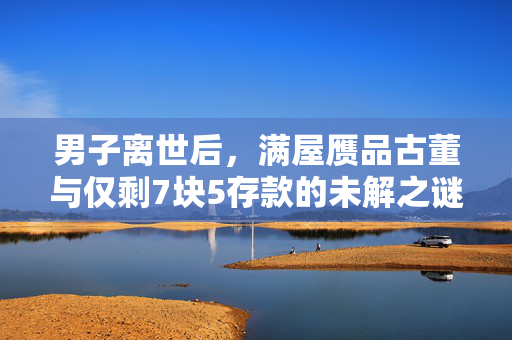 男子离世后，满屋赝品古董与仅剩7块5存款的未解之谜