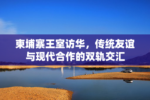 柬埔寨王室访华，传统友谊与现代合作的双轨交汇