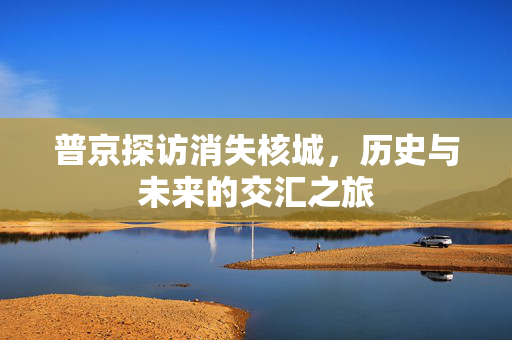 普京探访消失核城，历史与未来的交汇之旅