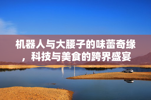 机器人与大腰子的味蕾奇缘，科技与美食的跨界盛宴