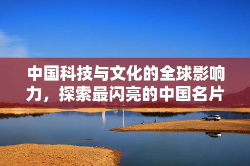 中国科技与文化的全球影响力，探索最闪亮的中国名片