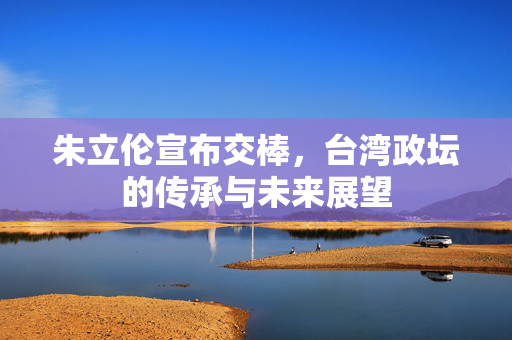朱立伦宣布交棒，台湾政坛的传承与未来展望