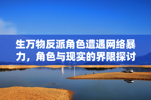生万物反派角色遭遇网络暴力，角色与现实的界限探讨