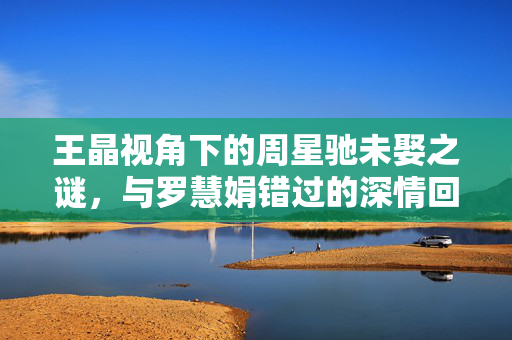 王晶视角下的周星驰未娶之谜，与罗慧娟错过的深情回响