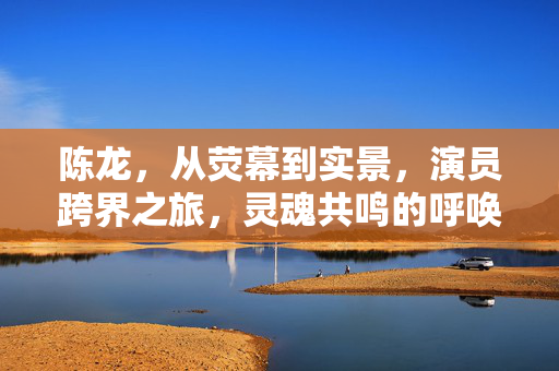 陈龙，从荧幕到实景，演员跨界之旅，灵魂共鸣的呼唤