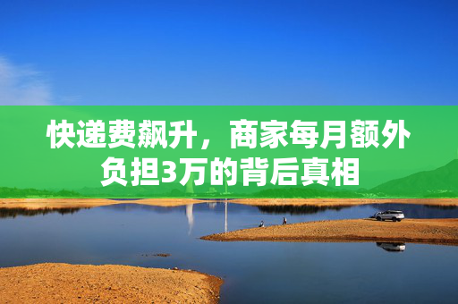 快递费飙升，商家每月额外负担3万的背后真相