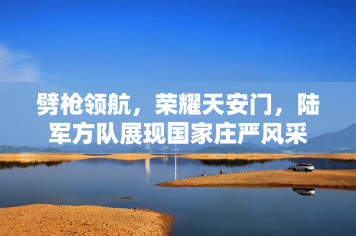 劈枪领航，荣耀天安门，陆军方队展现国家庄严风采