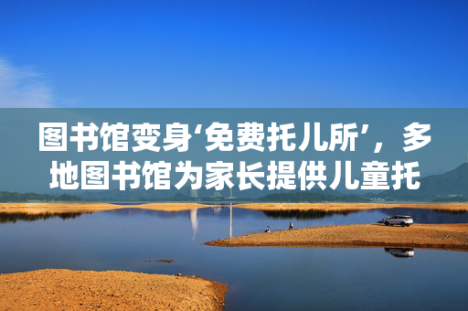 图书馆变身‘免费托儿所’，多地图书馆为家长提供儿童托管服务