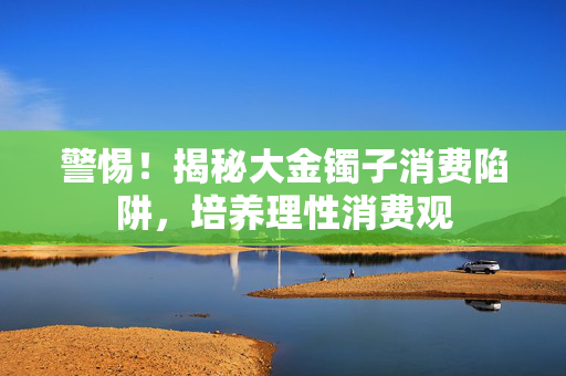 警惕！揭秘大金镯子消费陷阱，培养理性消费观