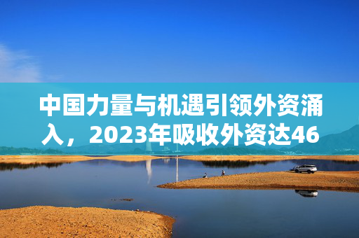 中国力量与机遇引领外资涌入，2023年吸收外资达4673.4亿元