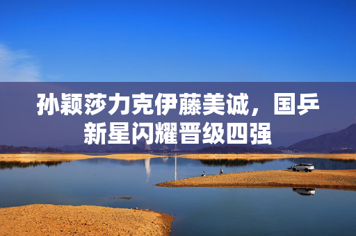 孙颖莎力克伊藤美诚，国乒新星闪耀晋级四强