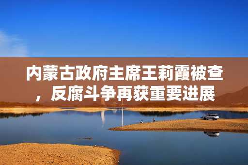 内蒙古政府主席王莉霞被查，反腐斗争再获重要进展