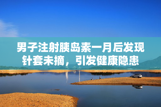 男子注射胰岛素一月后发现针套未摘，引发健康隐患
