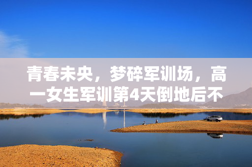 青春未央，梦碎军训场，高一女生军训第4天倒地后不幸离世