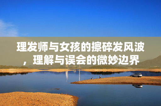 理发师与女孩的擦碎发风波，理解与误会的微妙边界