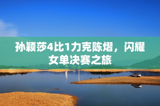 孙颖莎4比1力克陈熠，闪耀女单决赛之旅