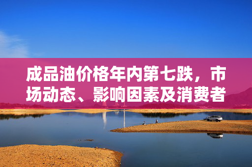 成品油价格年内第七跌，市场动态、影响因素及消费者影响的深度剖析