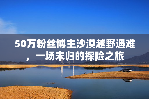 50万粉丝博主沙漠越野遇难，一场未归的探险之旅