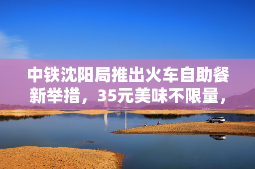 中铁沈阳局推出火车自助餐新举措，35元美味不限量，打造温暖旅途新体验