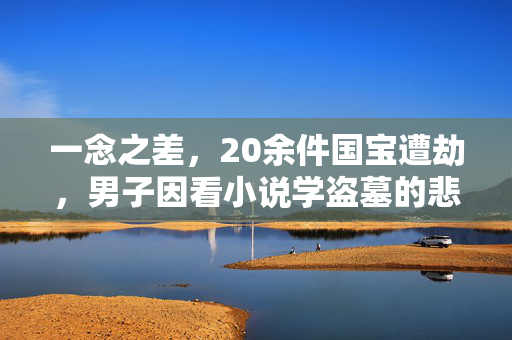 一念之差，20余件国宝遭劫，男子因看小说学盗墓的悲剧