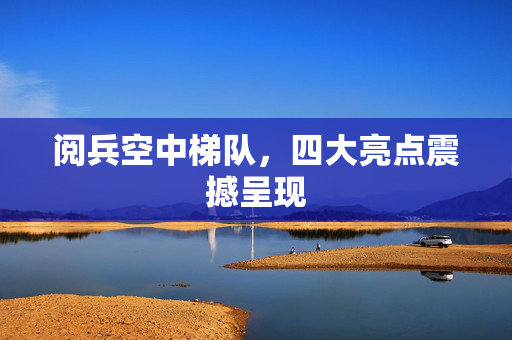 阅兵空中梯队，四大亮点震撼呈现