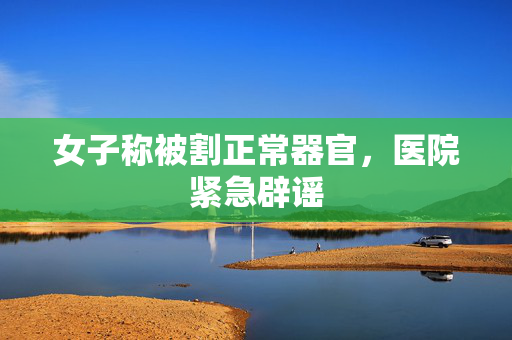 女子称被割正常器官，医院紧急辟谣