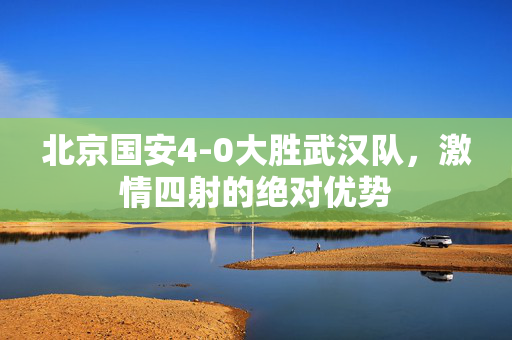 北京国安4-0大胜武汉队，激情四射的绝对优势