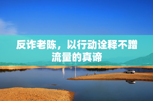 反诈老陈，以行动诠释不蹭流量的真谛