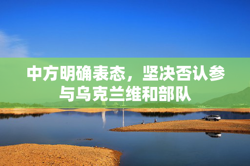 中方明确表态，坚决否认参与乌克兰维和部队