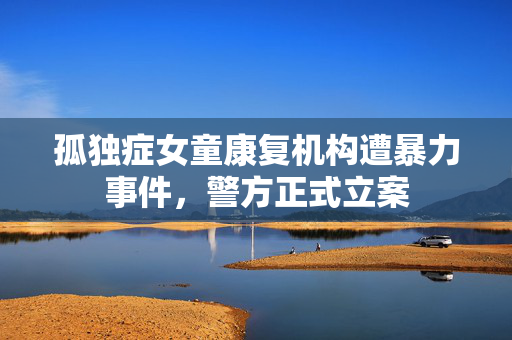 孤独症女童康复机构遭暴力事件，警方正式立案