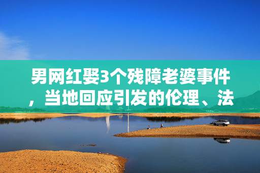 男网红娶3个残障老婆事件，当地回应引发的伦理、法律与社会深思