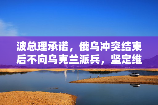 波总理承诺，俄乌冲突结束后不向乌克兰派兵，坚定维护和平愿景
