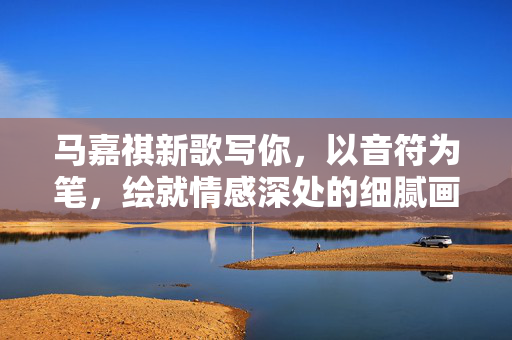 马嘉祺新歌写你，以音符为笔，绘就情感深处的细腻画卷
