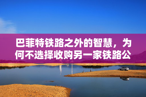 巴菲特铁路之外的智慧，为何不选择收购另一家铁路公司？