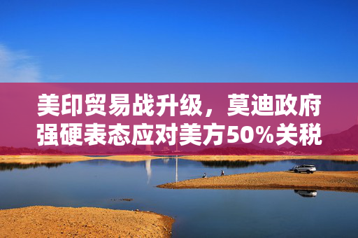美印贸易战升级，莫迪政府强硬表态应对美方50%关税加征