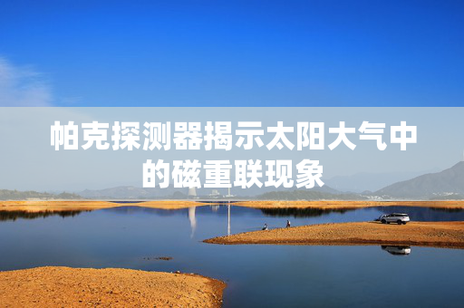 帕克探测器揭示太阳大气中的磁重联现象