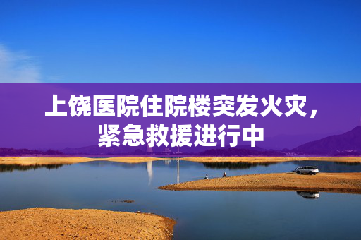 上饶医院住院楼突发火灾，紧急救援进行中