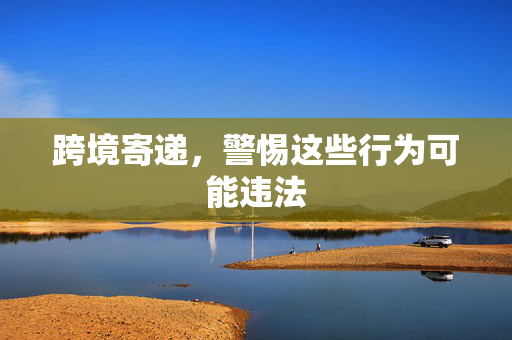 跨境寄递，警惕这些行为可能违法