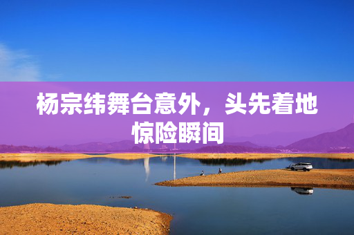 杨宗纬舞台意外，头先着地惊险瞬间