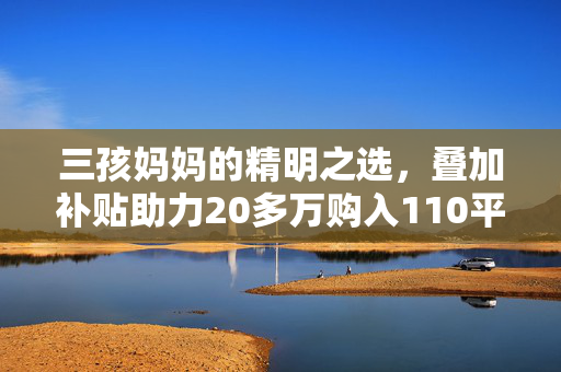 三孩妈妈的精明之选，叠加补贴助力20多万购入110平温馨家园