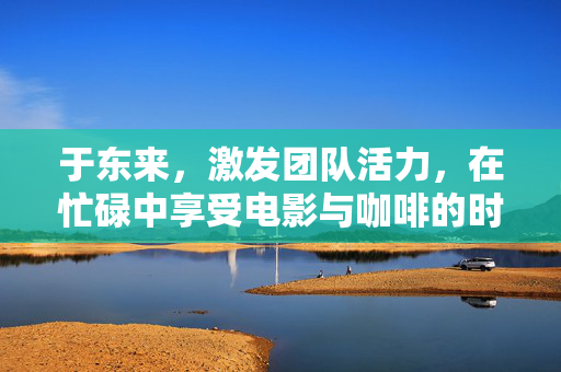 于东来，激发团队活力，在忙碌中享受电影与咖啡的时光