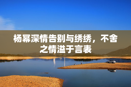 杨幂深情告别与绣绣，不舍之情溢于言表