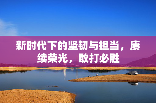 新时代下的坚韧与担当，赓续荣光，敢打必胜
