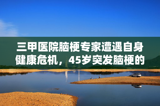 三甲医院脑梗专家遭遇自身健康危机，45岁突发脑梗的挑战与启示